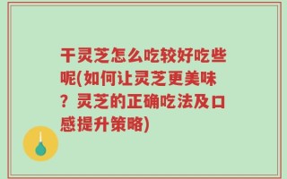干灵芝怎么吃较好吃些呢(如何让灵芝更美味？灵芝的正确吃法及口感提升策略)