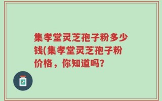 集孝堂灵芝孢子粉多少钱(集孝堂灵芝孢子粉价格，你知道吗？