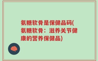 氨糖软骨是保健品码(氨糖软骨：滋养关节健康的营养保健品)