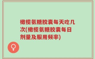 橄榄氨糖胶囊每天吃几次(橄榄氨糖胶囊每日剂量及服用频率)