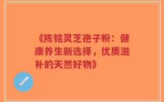 《陈铭灵芝孢子粉：健康养生新选择，优质滋补的天然好物》