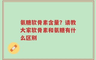 氨糖软骨素含量？请教大家软骨素和氨糖有什么区别