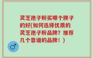 灵芝孢子粉买哪个牌子的好(如何选择优质的灵芝孢子粉品牌？推荐几个靠谱的品牌！)