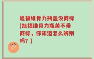 旭福维骨力瓶盖没商标(旭福维骨力瓶盖不带商标，你知道怎么辨别吗？)