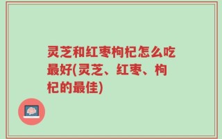 灵芝和红枣枸杞怎么吃最好(灵芝、红枣、枸杞的最佳)