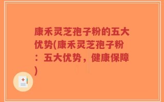 康禾灵芝孢子粉的五大优势(康禾灵芝孢子粉：五大优势，健康保障)