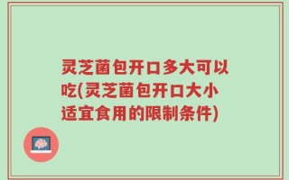 灵芝菌包开口多大可以吃(灵芝菌包开口大小适宜食用的限制条件)