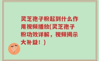 灵芝孢子粉起到什么作用视频播放(灵芝孢子粉功效详解，视频揭示大补益！)
