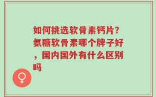 如何挑选软骨素钙片？氨糖软骨素哪个牌子好，国内国外有什么区别吗