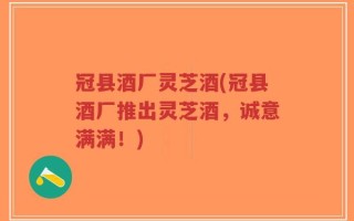 冠县酒厂灵芝酒(冠县酒厂推出灵芝酒，诚意满满！)