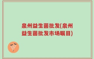 泉州益生菌批发(泉州益生菌批发市场瞩目)