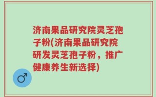 济南果品研究院灵芝孢子粉(济南果品研究院研发灵芝孢子粉，推广健康养生新选择)