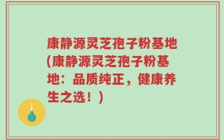 康静源灵芝孢子粉基地(康静源灵芝孢子粉基地：品质纯正，健康养生之选！)