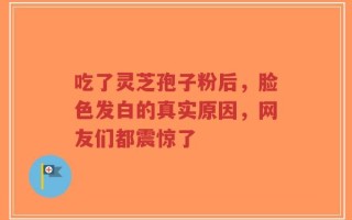 吃了灵芝孢子粉后，脸色发白的真实原因，网友们都震惊了