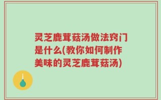 灵芝鹿茸菇汤做法窍门是什么(教你如何制作美味的灵芝鹿茸菇汤)