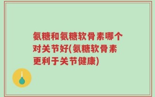 氨糖和氨糖软骨素哪个对关节好(氨糖软骨素更利于关节健康)