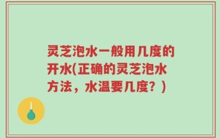 灵芝泡水一般用几度的开水(正确的灵芝泡水方法，水温要几度？)