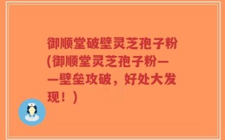 御顺堂破壁灵芝孢子粉(御顺堂灵芝孢子粉——壁垒攻破，好处大发现！)