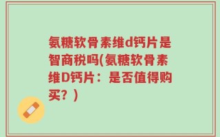 氨糖软骨素维d钙片是智商税吗(氨糖软骨素维D钙片：是否值得购买？)