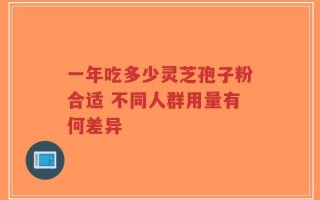 一年吃多少灵芝孢子粉合适 不同人群用量有何差异