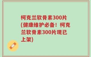 柯克兰软骨素300片(健康维护必备！柯克兰软骨素300片现已上架)