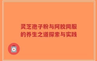 灵芝孢子粉与阿胶同服的养生之道探索与实践