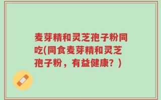 麦芽精和灵芝孢子粉同吃(同食麦芽精和灵芝孢子粉，有益健康？)