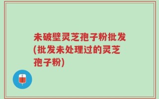 未破壁灵芝孢子粉批发(批发未处理过的灵芝孢子粉)