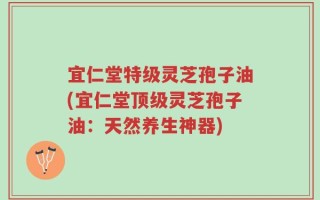 宜仁堂特级灵芝孢子油(宜仁堂顶级灵芝孢子油：天然养生神器)