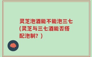 灵芝泡酒能不能泡三七(灵芝与三七酒能否搭配泡制？)