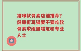 猫咪软骨素店铺推荐？健康折耳猫要不要吃软骨素求组里喵友和专业人士