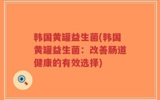 韩国黄罐益生菌(韩国黄罐益生菌：改善肠道健康的有效选择)