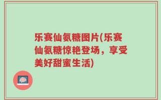 乐赛仙氨糖图片(乐赛仙氨糖惊艳登场，享受美好甜蜜生活)