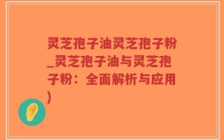 灵芝孢子油灵芝孢子粉_灵芝孢子油与灵芝孢子粉：全面解析与应用)