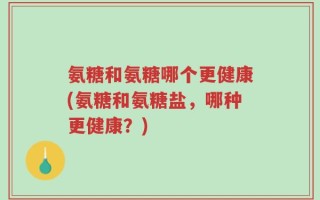 氨糖和氨糖哪个更健康(氨糖和氨糖盐，哪种更健康？)
