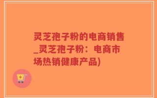 灵芝孢子粉的电商销售_灵芝孢子粉：电商市场热销健康产品)