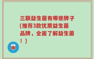 三联益生菌有哪些牌子(推荐3款优质益生菌品牌，全面了解益生菌！)