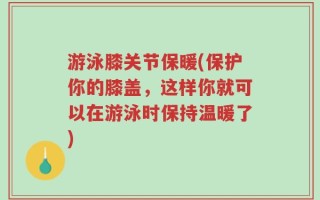 游泳膝关节保暖(保护你的膝盖，这样你就可以在游泳时保持温暖了)