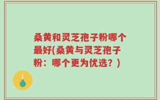 桑黄和灵芝孢子粉哪个最好(桑黄与灵芝孢子粉：哪个更为优选？)