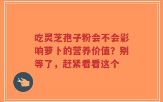 吃灵芝孢子粉会不会影响萝卜的营养价值？别等了，赶紧看看这个