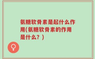 氨糖软骨素是起什么作用(氨糖软骨素的作用是什么？)