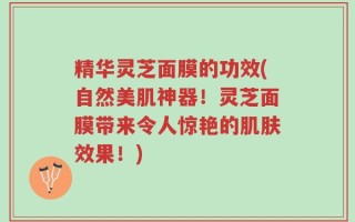 精华灵芝面膜的功效(自然美肌神器！灵芝面膜带来令人惊艳的肌肤效果！)