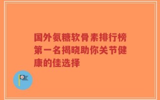 国外氨糖软骨素排行榜第一名揭晓助你关节健康的佳选择