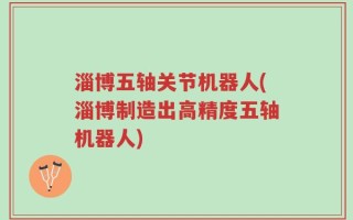 淄博五轴关节机器人(淄博制造出高精度五轴机器人)