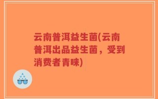 云南普洱益生菌(云南普洱出品益生菌，受到消费者青睐)