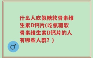 什么人吃氨糖软骨素维生素D钙片(吃氨糖软骨素维生素D钙片的人有哪些人群？)