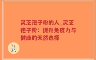 灵芝孢子粉的人_灵芝孢子粉：提升免疫力与健康的天然选择