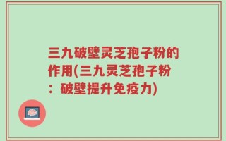 三九破壁灵芝孢子粉的作用(三九灵芝孢子粉：破壁提升免疫力)