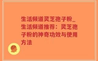 生活频道灵芝孢子粉_生活频道推荐：灵芝孢子粉的神奇功效与使用方法