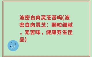 波密白肉灵芝苦吗(波密白肉灵芝：颗粒细腻，无苦味，健康养生佳品)